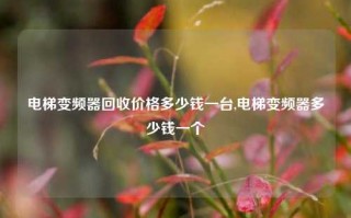 电梯变频器回收价格多少钱一台,电梯变频器多少钱一个