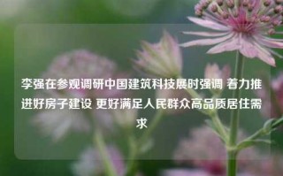 李强在参观调研中国建筑科技展时强调 着力推进好房子建设 更好满足人民群众高品质居住需求