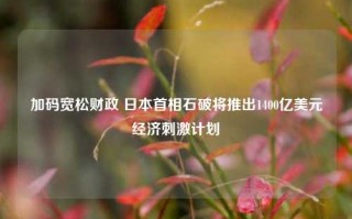 加码宽松财政 日本首相石破将推出1400亿美元经济刺激计划