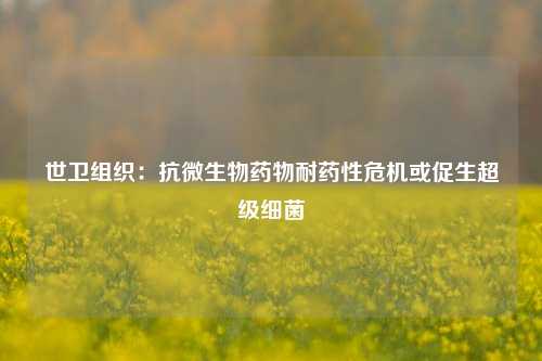 世卫组织：抗微生物药物耐药性危机或促生超级细菌-第1张图片-丹佛斯变频器_安川变频器_台达变频器_汇川变频器-变频器之家