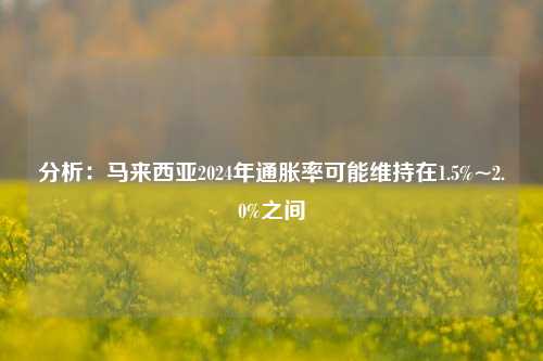 分析：马来西亚2024年通胀率可能维持在1.5%~2.0%之间-第1张图片-丹佛斯变频器_安川变频器_台达变频器_汇川变频器-变频器之家