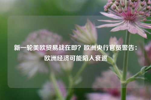 新一轮美欧贸易战在即？欧洲央行官员警告：欧洲经济可能陷入衰退-第1张图片-丹佛斯变频器_安川变频器_台达变频器_汇川变频器-变频器之家