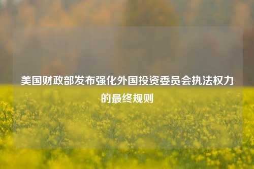 美国财政部发布强化外国投资委员会执法权力的最终规则-第1张图片-丹佛斯变频器_安川变频器_台达变频器_汇川变频器-变频器之家