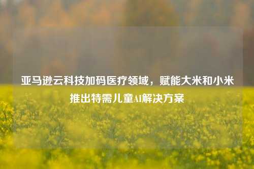 亚马逊云科技加码医疗领域，赋能大米和小米推出特需儿童AI解决方案-第1张图片-丹佛斯变频器_安川变频器_台达变频器_汇川变频器-变频器之家