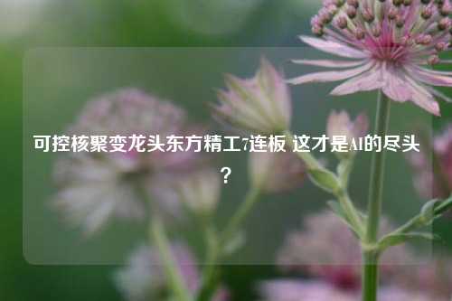 可控核聚变龙头东方精工7连板 这才是AI的尽头？-第1张图片-丹佛斯变频器_安川变频器_台达变频器_汇川变频器-变频器之家